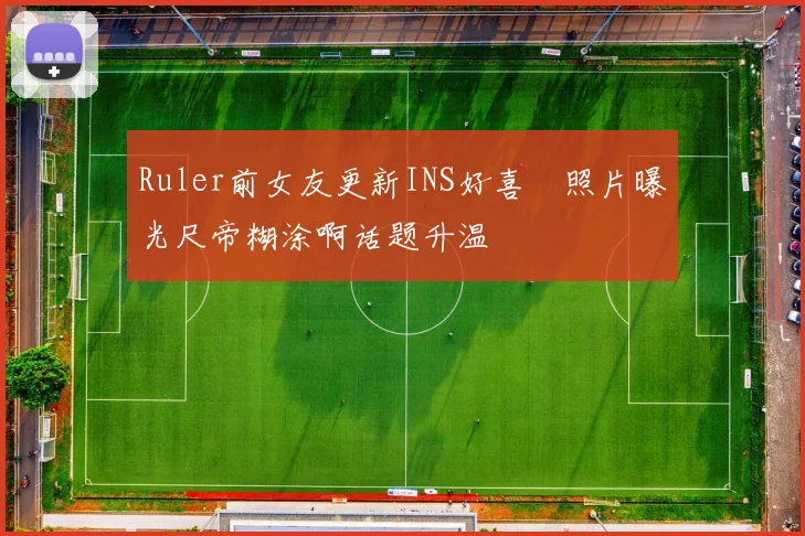Ruler前女友更新INS好喜歡照片曝光尺帝糊涂啊话题升温