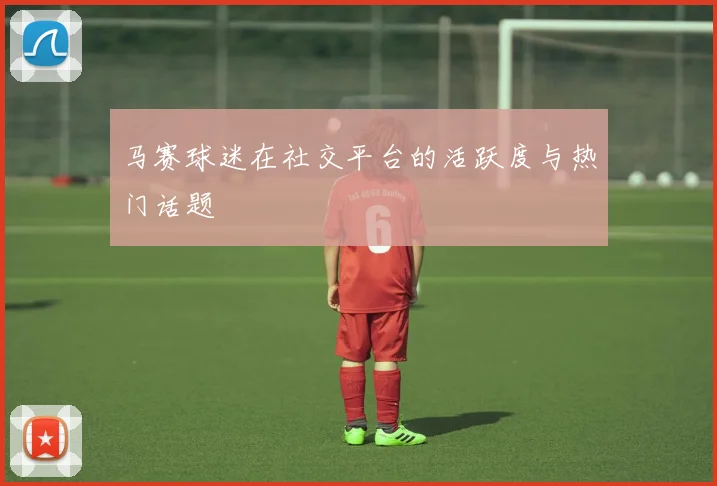 马赛球迷在社交平台的活跃度与热门话题
