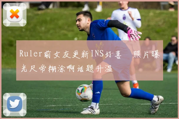 Ruler前女友更新INS好喜歡照片曝光尺帝糊涂啊话题升温
